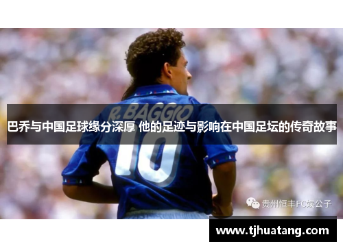 巴乔与中国足球缘分深厚 他的足迹与影响在中国足坛的传奇故事