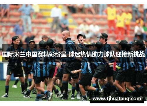 国际米兰中国赛精彩纷呈 球迷热情助力球队迎接新挑战