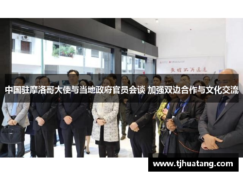 中国驻摩洛哥大使与当地政府官员会谈 加强双边合作与文化交流